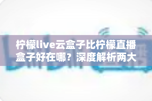 柠檬live云盒子比柠檬直播盒子好在哪?深度解析两大观看方案的核心差异与选购指南 柠檬live云盒子比柠檬直播盒子好在哪?深度解析两大观看方案的核心差异与选购指南