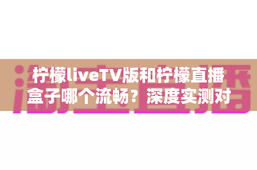 柠檬liveTV版和柠檬直播盒子哪个流畅?深度实测对比与流畅度优化全攻略 柠檬liveTV版和柠檬直播盒子哪个流畅?深度实测对比与流畅度优化全攻略
