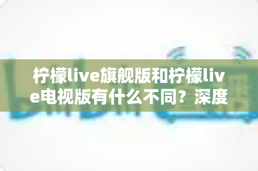 柠檬live旗舰版和柠檬live电视版有什么不同?深度对比两大版本功能差异与选购全攻略 柠檬live旗舰版和柠檬live电视版有什么不同?深度对比两大版本功能差异与选购全攻略