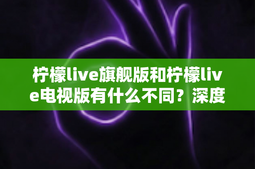 柠檬live旗舰版和柠檬live电视版有什么不同？深度对比两大版本功能差异与选购全攻略