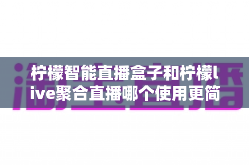 柠檬智能直播盒子和柠檬live聚合直播哪个使用更简单?一篇看懂两款直播工具的上手体验与选择指南 柠檬智能直播盒子和柠檬live聚合直播哪个使用更简单?一篇看懂两款直播工具的上手体验与选择指南