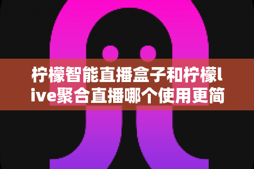柠檬智能直播盒子和柠檬live聚合直播哪个使用更简单？一篇看懂两款直播工具的上手体验与选择指南