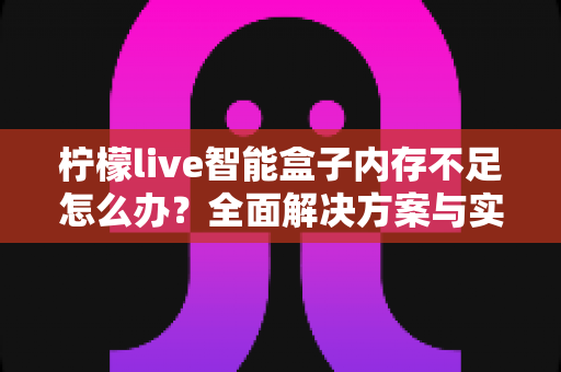 柠檬live智能盒子内存不足怎么办？全面解决方案与实用技巧大全