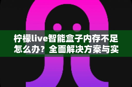 柠檬live智能盒子内存不足怎么办？全面解决方案与实用技巧大全