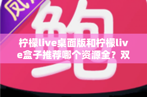 柠檬live桌面版和柠檬live盒子推荐哪个资源全？双版本深度对比与选购全攻略