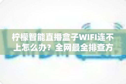 柠檬智能直播盒子WIFI连不上怎么办？全网最全排查方案与实用技巧一网打尽