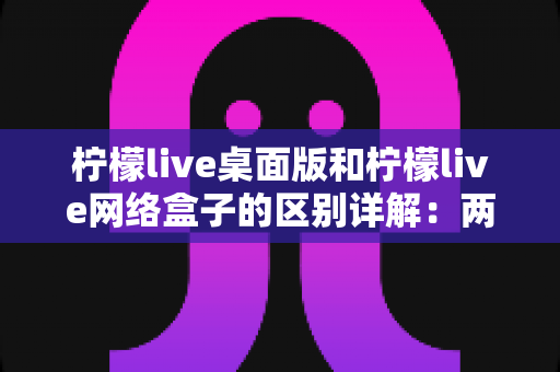 柠檬live桌面版和柠檬live网络盒子的区别详解：两大版本全方位对比，帮你找到最适合的观看方案