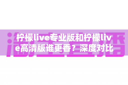 柠檬live专业版和柠檬live高清版谁更香?深度对比评测帮你找到最适合的直播神器 柠檬live专业版和柠檬live高清版谁更香?深度对比评测帮你找到最适合的直播神器