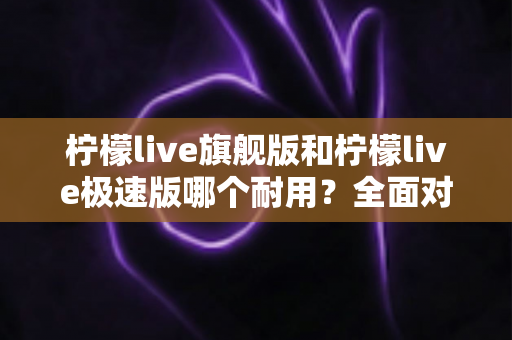 柠檬live旗舰版和柠檬live极速版哪个耐用?全面对比分析助你选对版本 柠檬live旗舰版和柠檬live极速版哪个耐用?全面对比分析助你选对版本