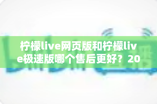 柠檬live网页版和柠檬live极速版哪个售后更好?2025年最全售后体验对比指南 柠檬live网页版和柠檬live极速版哪个售后更好?2025年最全售后体验对比指南