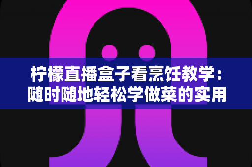 柠檬直播盒子看烹饪教学:随时随地轻松学做菜的实用指南 柠檬直播盒子看烹饪教学:随时随地轻松学做菜的实用指南
