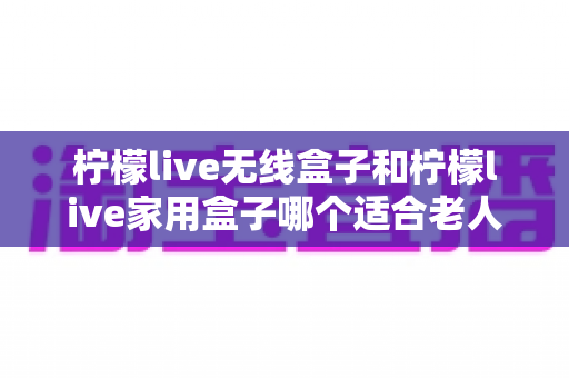 柠檬live无线盒子和柠檬live家用盒子哪个适合老人？一文读懂选购要点，让长辈看电视更省心