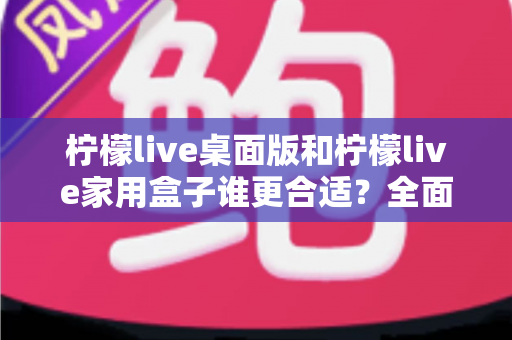 柠檬live桌面版和柠檬live家用盒子谁更合适？全面深度对比帮你选出最优方案
