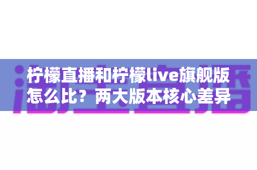 柠檬直播和柠檬live旗舰版怎么比?两大版本核心差异全解析与选择指南 柠檬直播和柠檬live旗舰版怎么比?两大版本核心差异全解析与选择指南