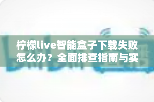 柠檬live智能盒子下载失败怎么办？全面排查指南与实用解决方案