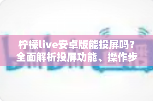 柠檬live安卓版能投屏吗?全面解析投屏功能、操作步骤与常见问题 柠檬live安卓版能投屏吗?全面解析投屏功能、操作步骤与常见问题