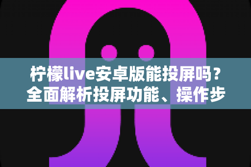 柠檬live安卓版能投屏吗?全面解析投屏功能、操作步骤与常见问题 柠檬live安卓版能投屏吗?全面解析投屏功能、操作步骤与常见问题