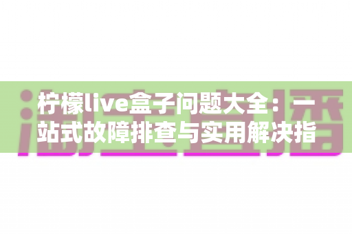 柠檬live盒子问题大全:一站式故障排查与实用解决指南 柠檬live盒子问题大全:一站式故障排查与实用解决指南