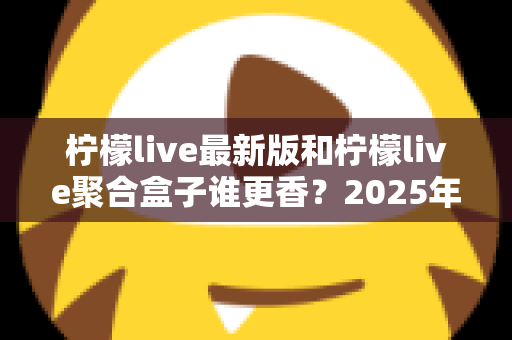 柠檬live最新版和柠檬live聚合盒子谁更香？2025年深度对比评测，看完再选不踩坑