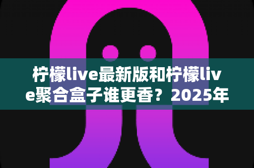 柠檬live最新版和柠檬live聚合盒子谁更香？2025年深度对比评测，看完再选不踩坑