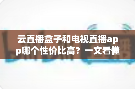 云直播盒子和电视直播app哪个性价比高？一文看懂硬件与软件的选择优劣与省钱攻略