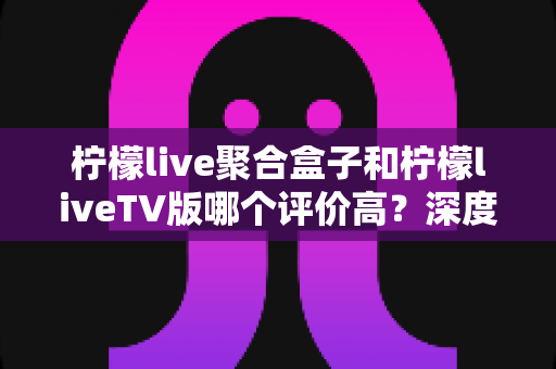 柠檬live聚合盒子和柠檬liveTV版哪个评价高？深度口碑对比与选购全攻略