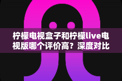 柠檬电视盒子和柠檬live电视版哪个评价高?深度对比评测与选购全指南 柠檬电视盒子和柠檬live电视版哪个评价高?深度对比评测与选购全指南