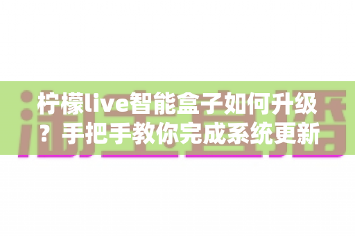 柠檬live智能盒子如何升级？手把手教你完成系统更新，畅享流畅新体验