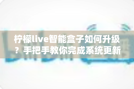 柠檬live智能盒子如何升级？手把手教你完成系统更新，畅享流畅新体验