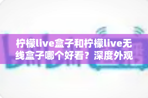 柠檬live盒子和柠檬live无线盒子哪个好看？深度外观对比与选购全攻略