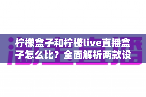 柠檬盒子和柠檬live直播盒子怎么比？全面解析两款设备差异，帮你选出更值得入手的那一款