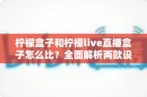 柠檬盒子和柠檬live直播盒子怎么比？全面解析两款设备差异，帮你选出更值得入手的那一款