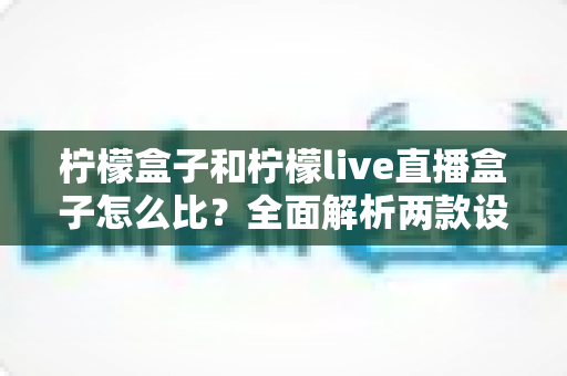 柠檬盒子和柠檬live直播盒子怎么比？全面解析两款设备差异，帮你选出更值得入手的那一款