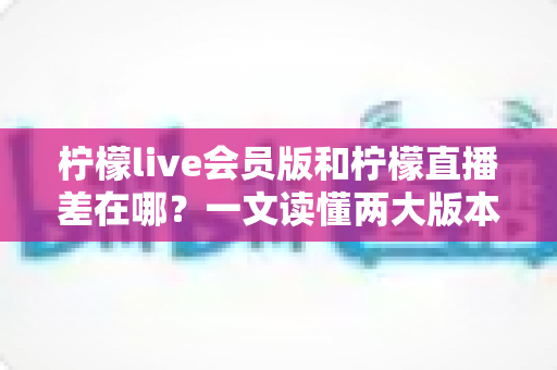 柠檬live会员版和柠檬直播差在哪?一文读懂两大版本的功能区别与选择指南 柠檬live会员版和柠檬直播差在哪?一文读懂两大版本的功能区别与选择指南