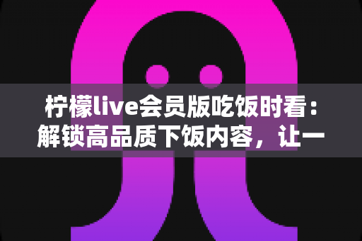柠檬live会员版吃饭时看:解锁高品质下饭内容,让一日三餐更有滋味 柠檬live会员版吃饭时看:解锁高品质下饭内容,让一日三餐更有滋味