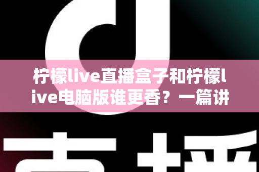 柠檬live直播盒子和柠檬live电脑版谁更香?一篇讲透两大版本差异的选购指南 柠檬live直播盒子和柠檬live电脑版谁更香?一篇讲透两大版本差异的选购指南