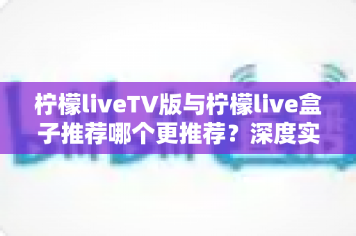 柠檬liveTV版与柠檬live盒子推荐哪个更推荐?深度实测对比帮你一次选对 柠檬liveTV版与柠檬live盒子推荐哪个更推荐?深度实测对比帮你一次选对
