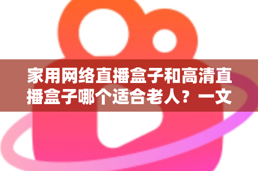 家用网络直播盒子和高清直播盒子哪个适合老人？一文读懂选购与使用全攻略