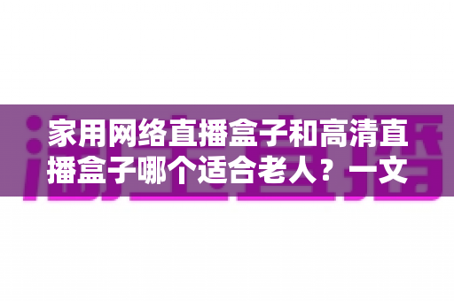 家用网络直播盒子和高清直播盒子哪个适合老人？一文读懂选购与使用全攻略
