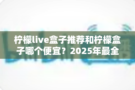 柠檬live盒子推荐和柠檬盒子哪个便宜?2025年最全选购攻略与性价比深度解析 柠檬live盒子推荐和柠檬盒子哪个便宜?2025年最全选购攻略与性价比深度解析