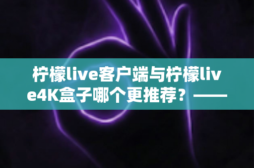 柠檬live客户端与柠檬live4K盒子哪个更推荐?——一份帮你选对观影方案的深度对比指南 柠檬live客户端与柠檬live4K盒子哪个更推荐?——一份帮你选对观影方案的深度对比指南