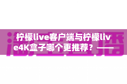 柠檬live客户端与柠檬live4K盒子哪个更推荐?——一份帮你选对观影方案的深度对比指南 柠檬live客户端与柠檬live4K盒子哪个更推荐?——一份帮你选对观影方案的深度对比指南