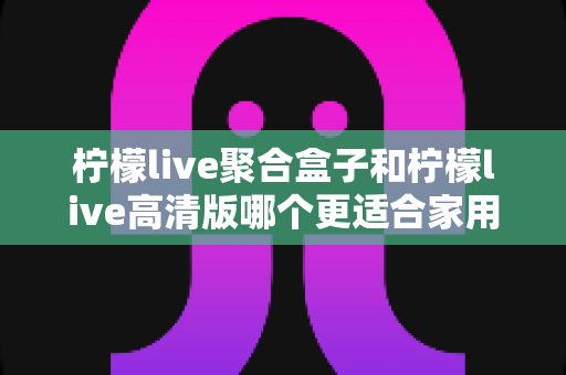 柠檬live聚合盒子和柠檬live高清版哪个更适合家用?2025家庭用户深度测评与选购指南 柠檬live聚合盒子和柠檬live高清版哪个更适合家用?2025家庭用户深度测评与选购指南