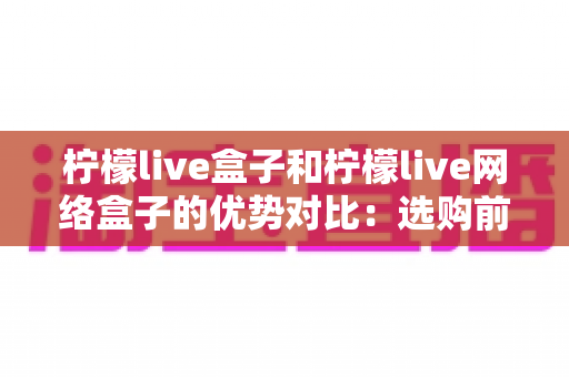 柠檬live盒子和柠檬live网络盒子的优势对比：选购前必看的全面解析指南