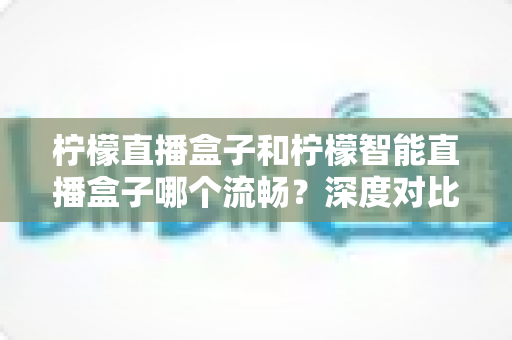 柠檬直播盒子和柠檬智能直播盒子哪个流畅？深度对比测评帮你选对不踩坑