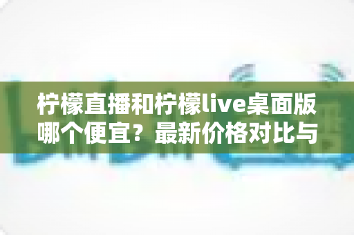 柠檬直播和柠檬live桌面版哪个便宜?最新价格对比与省钱选购全攻略 柠檬直播和柠檬live桌面版哪个便宜?最新价格对比与省钱选购全攻略