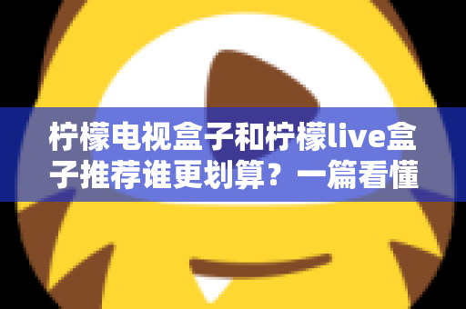 柠檬电视盒子和柠檬live盒子推荐谁更划算？一篇看懂的深度选购对比指南