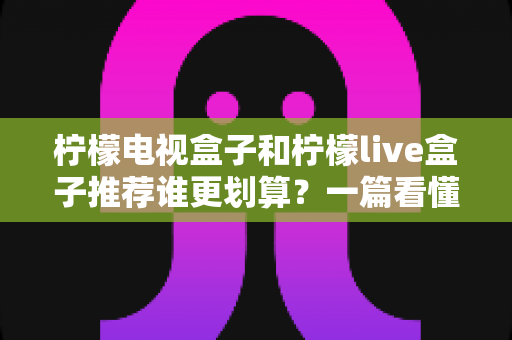 柠檬电视盒子和柠檬live盒子推荐谁更划算？一篇看懂的深度选购对比指南