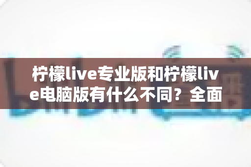 柠檬live专业版和柠檬live电脑版有什么不同？全面解析两大版本核心差异与选购指南