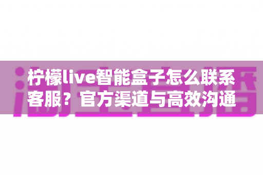 柠檬live智能盒子怎么联系客服?官方渠道与高效沟通全攻略 柠檬live智能盒子怎么联系客服?官方渠道与高效沟通全攻略